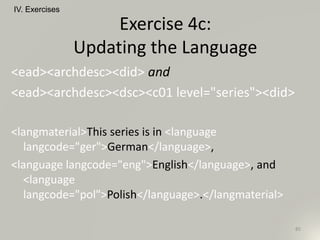 <ead><archdesc><did> and
<ead><archdesc><dsc><c01 level="series"><did>
<langmaterial>This series is in <language
langcode="ger">German</language>,
<language langcode="eng">English</language>, and
<language
langcode="pol">Polish</language>.</langmaterial>
IV. Exercises
85
Exercise 4c:
Updating the Language
 