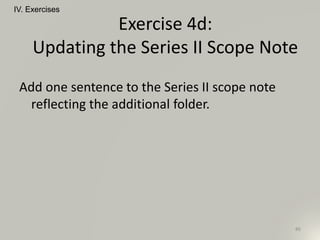 Add one sentence to the Series II scope note
reflecting the additional folder.
IV. Exercises
86
Exercise 4d:
Updating the Series II Scope Note
 