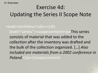 <ead><archdesc><dsc><c01
level="series"><scopecontent><p>This series
consists of material that was added to the
collection after the inventory was drafted and
the bulk of the collection organized. […] Also
included are materials from a 2002 conference in
Poland.</p></scopecontent>
IV. Exercises
87
Exercise 4d:
Updating the Series II Scope Note
 