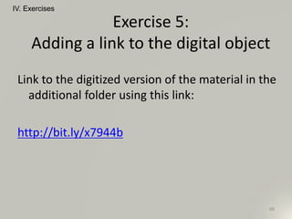 Link to the digitized version of the material in the
additional folder using this link:
http://bit.ly/x7944b
IV. Exercises
88
Exercise 5:
Adding a link to the digital object
 