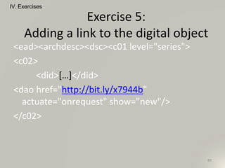 <ead><archdesc><dsc><c01 level="series">
<c02>
<did>[…]</did>
<dao href="http://bit.ly/x7944b"
actuate="onrequest" show="new"/>
</c02>
IV. Exercises
89
Exercise 5:
Adding a link to the digital object
 