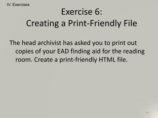 The head archivist has asked you to print out
copies of your EAD finding aid for the reading
room. Create a print-friendly HTML file.
IV. Exercises
90
Exercise 6:
Creating a Print-Friendly File
 