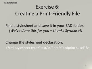 Find a stylesheet and save it in your EAD folder.
(We’ve done this for you – thanks Syracuse!)
Change the stylesheet declaration:
<?xml-stylesheet type="text/xsl" href="eadprint-su.xsl"?>
IV. Exercises
91
Exercise 6:
Creating a Print-Friendly File
 