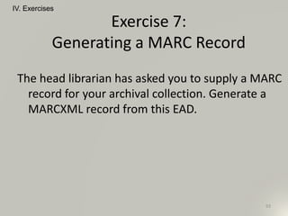 The head librarian has asked you to supply a MARC
record for your archival collection. Generate a
MARCXML record from this EAD.
IV. Exercises
93
Exercise 7:
Generating a MARC Record
 