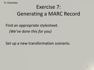 Find an appropriate stylesheet.
(We’ve done this for you)
Set up a new transformation scenario.
IV. Exercises
94
Exercise 7:
Generating a MARC Record
 