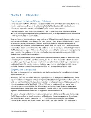 Design and Implementation Guide
© 2016 Juniper Networks, Inc. 1
Chapter 1 Introduction
Overview of the Metro Ethernet Solutions
Service providers use Metro Ethernet to provide Layer 2 Ethernet connections between customer sites
in metro area networks. Driven by its relative simplicity, high bandwidth, and low-cost switches,
Ethernet has become the transport technology of choice in metro area networks.
There are numerous applications that require pure Layer 2 connectivity in the metro area network
(MAN) for providing simple point-to-point, point-to-multipoint, or multipoint-to-multipoint services with
a relatively low number of customer sites.
However, Ethernet limitations become apparent in large MANs with thousands of access nodes. In this
case, service providers are more likely to offer Layer 3 Virtual Private Network (L3 VPN) services based
on multiprotocol label switch (MPLS) transport. When interconnecting hundreds or thousands of
customer sites, this approach gives more flexibility, better scale, and ease of OAM. One example is the
number of LTE mobile backhaul networks that are based on end-to-end Layer 3 connectivity provided in
the MAN by means of Layer 3 VPN services. This solution comes at higher cost per port in comparison to
Layer 2 services that are based on Ethernet switches, but it saves on operational expenses (OPEX)
because of the ease of network operations.
Typical carrier portfolios now include mixed Layer 2 and Layer 3 services in the MAN. The modern MAN
has not only media to provide Layer 2 connectivity, but also as a cloud of available network resources
where both Layer 2 and Layer 3 services complement each other. In this context, Layer 2 E-Line can be
used to backhaul traffic from the customer site to the Layer 3 service attached point, which may be
located at the carrier network for an application, either as a physical or virtual service node.
Using MPLS with Metro Ethernet
One focus of this document is to present design and deployment options for metro Ethernet services
built on seamless MPLS.
Historically, MPLS was not used in the access segment because of the high cost of MPLS routers, which
required a lot of compute power for its control plane and traditionally large interface buffers. With new
ASICs and seamless MPLS architecture, these restrictions have been eliminated. MPLS services, such as
Ethernet pseudowires, L2 VPNs, VPLS, H-VPLS, or EVPN, can be used to enable any type of Layer 2
Ethernet virtual connections (EVCs). The differentiators of this solution are higher network service
flexibility and higher scaling of the MAN where Metro Ethernet services may span multiple network
segments and be seamlessly terminated at any point of the network or cloud.
One way to achieve predictable network behavior at scale is to establish Layer 2 services that leverage
the MPLS control plane for signaling customer MAC addresses, the same way customer IP prefixes are
distributed between provider edge routers for L3 VPN. This concept is embodied in MPLS based
Ethernet VPN (EVPN)—IETF standard RFC7432. With time, EVPN might become a successor of VPLS.
 
