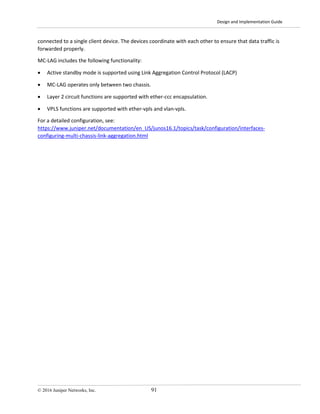 Design and Implementation Guide
© 2016 Juniper Networks, Inc. 91
connected to a single client device. The devices coordinate with each other to ensure that data traffic is
forwarded properly.
MC-LAG includes the following functionality:
• Active standby mode is supported using Link Aggregation Control Protocol (LACP)
• MC-LAG operates only between two chassis.
• Layer 2 circuit functions are supported with ether-ccc encapsulation.
• VPLS functions are supported with ether-vpls and vlan-vpls.
For a detailed configuration, see:
https://www.juniper.net/documentation/en_US/junos16.1/topics/task/configuration/interfaces-
configuring-multi-chassis-link-aggregation.html
 