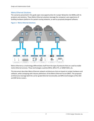 Design and Implementation Guide
2 © 2016 Juniper Networks, Inc.
Metro Ethernet Solutions
The scenarios presented in this guide open new opportunities for Juniper Networks into MANs with its
products and solutions. These Metro Ethernet solutions leverage the company’s vast experience of
building hardware platforms for packet routing networks, as well as purposely designed software.
Figure 1 Metro Ethernet Solutions
Metro Ethernet as a technology differentiates itself from the type of protocols that are used to enable
metro Ethernet services. Those technologies could be MPLS, MPLS-TP, or SONET/SDH, etc.
This document describes Metro Ethernet network architectures that are based on Juniper hardware and
software, while complying with industry definitions of the Metro Ethernet Forum (MEF). The proposed
architectures leverage both the carrier-grade Ethernet functionality and MPLS technologies of the ACX
and MX Series routers.
 