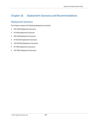 Design and Implementation Guide
© 2016 Juniper Networks, Inc. 109
Chapter 16 Deployment Scenarios and Recommendations
Deployment Scenarios
This chapter contains the following deployment scenarios:
• EVP-LINE Deployment Scenarios
• EP-LAN Deployment Scenarios
• EVP-LAN Deployment Scenarios
• EP-ACCESS Deployment Scenarios
• EVP-ACCESS Deployment Scenarios
• EP-TREE Deployment Scenarios
• EVP-TREE Deployment Scenarios
 