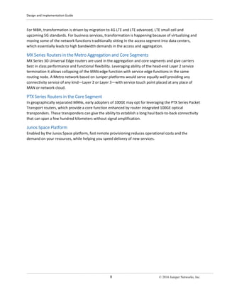 Design and Implementation Guide
8 © 2016 Juniper Networks, Inc.
For MBH, transformation is driven by migration to 4G LTE and LTE advanced, LTE small cell and
upcoming 5G standards. For business services, transformation is happening because of virtualizing and
moving some of the network functions traditionally sitting in the access segment into data centers,
which essentially leads to high bandwidth demands in the access and aggregation.
MX Series Routers in the Metro Aggregation and Core Segments
MX Series 3D Universal Edge routers are used in the aggregation and core segments and give carriers
best in class performance and functional flexibility. Leveraging ability of the head-end Layer 2 service
termination it allows collapsing of the MAN edge function with service edge functions in the same
routing node. A Metro network based on Juniper platforms would serve equally well providing any
connectivity service of any kind—Layer 2 or Layer 3—with service touch point placed at any place of
MAN or network cloud.
PTX Series Routers in the Core Segment
In geographically separated MANs, early adopters of 100GE may opt for leveraging the PTX Series Packet
Transport routers, which provide a core function enhanced by router integrated 100GE optical
transponders. These transponders can give the ability to establish a long haul back-to-back connectivity
that can span a few hundred kilometers without signal amplification.
Junos Space Platform
Enabled by the Junos Space platform, fast remote provisioning reduces operational costs and the
demand on your resources, while helping you speed delivery of new services.
 