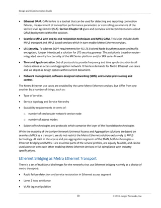 Design and Implementation Guide
10 © 2016 Juniper Networks, Inc.
• Ethernet OAM. OAM refers to a toolset that can be used for detecting and reporting connection
failures, measurement of connection performance parameters or controlling parameters of the
service level agreement (SLA). Section Chapter 14 gives and overview and recommendations about
OAM deployment within the solution.
• Seamless MPLS with end-to-end restoration techniques and MPLS OAM. This layer includes both
MPLS transport and MPLS based services which in turn enable Metro Ethernet services.
• LTE Security. To address 3GPP requirements for 4G LTE Evolved Node B authentication and traffic
encryption, Juniper introduced a solution for LTE security gateway. This solution is based on router-
integrated security functionality of the MX Series platform and/or SRX series firewall.
• Time and Synchronization. Set of protocols to provide frequency and time synchronization to all
nodes across an access and aggregation network. It has less demands for Metro Ethernet use cases
and we skip it as design option within current document.
• Network management, software-designed networking (SDN), and service provisioning and
control.
The Metro Ethernet use cases are enabled by the same Metro Ethernet services, but differ from one
another by a number of things, such as:
• Type of services
• Service topology and Service hierarchy
• Scalability requirements in terms of:
o number of services per network service node
o number of access modes
• Subset of technologies and protocols which comprise the layer of the foundation technologies
While the majority of the Juniper Network Universal Access and Aggregation solutions are based on
seamless MPLS as a transport, we do not restrict the Metro Ethernet solution exclusively to MPLS
technology. At least in the access and pre-aggregation segments of the MAN, both technologies—
Ethernet Bridging and MPLS—are essential parts of the service profiles, are equally feasible, and can be
used alone or with each other enabling Metro Ethernet services in full compliance with industry
specifications.
Ethernet Bridging as Metro Ethernet Transport
There is a set of traditional challenges for the networks that use Ethernet bridging natively as a choice of
metro transport:
• Rapid failure detection and service restoration in Ethernet access segment
• Layer 2 loop avoidance
• VLAN tag manipulation
 