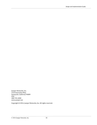 Design and Implementation Guide
© 2016 Juniper Networks, Inc. iii
Juniper Networks, Inc.
1133 Innovation Way
Sunnyvale, California 94089
USA
408-745-2000
www.juniper.net
Copyright © 2016, Juniper Networks, Inc. All rights reserved.
 