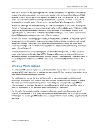 Design and Implementation Guide
© 2016 Juniper Networks, Inc. 15
VPLS can be deployed in the access segment, but it is not a common scenario. For historical reasons or
because of a multivendor network environment, the MAN provider can have different flavors of VPLS
deployed in the access and aggregation segments. For example, BGP, LDP, or FEC129. The MX series
router provides interoperability or stitching between the VPLS segments. For details of using VPLS in
Junos platforms to enable Metro Ethernet services see Specifics of VPLS Deployments in the MAN
In scenarios with large, flat Ethernet switching, the MAN provider sooner or later will be challenged by
the lack of VLAN tags required to enumerate and split traffic of different EVCs. Again, VPLS in the middle
solves this problem and enables the flexibility of using overlapped VLAN spaces for different access
segments (see S-VLAN Translation of the EVC between Ethernet Rings). This is another reason to think
about VPLS as deployment option in the metro Ethernet network.
In most cases there is a pair of aggregation nodes, marked as AGN1.1 and AGN1.2, in Figure 8 deployed
for each segment. In this solution, we propose techniques that provide dual-homed and multi-homed
connectivity between a pair of VPLS hubs and access segments of both Ethernet and MPLS, while
addressing challenges such as network resiliency and layer 2 loop avoidance (see Providing Resiliency in
Metro Ethernet Networks).
There are more scenarios where both segments use Ethernet switching or MPLS or where one of the
access nodes is connected to a third party MAN. Deployment Scenarios and Recommendations gives
recommendations for multiple combinations, including simplistic cases of enabling E-Line service with an
end-to-end pseudowire between two MPLS access nodes, and a choice of platforms for roles in the
MAN.
Wholesale Mobile Backhaul
The wholesale MBH scenario is geared to MAN operators that provide leased line services to a mobile
operator, which in turn uses them to backhaul and aggregate traffic from numerous base stations to the
central location close to the mobile controller.
The mobile operator can use the same architecture for its transmission department to its mobile
department, providing an explicit demarcation point between two administrative domains. In general,
the mobile provider leases connectivity services over a third party service provider Layer 2 Metro
Ethernet network or over Layer 3 private or even public networks, which can be part of the macro or
small cell deployments. In this document we are focused only on Layer 2 cases.
The drivers for the wholesale model are: regulations, business models, cost of ownership, lack of
expertise in the operation of large access and aggregation wireline networks, and lack of infrastructure
in the region. The percentage of Metro Ethernet services provided for mobile backhaul is significant and
is growing.
 