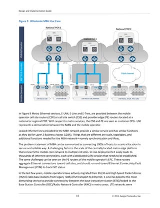 Design and Implementation Guide
16 © 2016 Juniper Networks, Inc.
Figure 9 Wholesale MBH Use Case
In Figure 9 Metro Ethernet services, E-LAN, E-Line and E-Tree, are provided between the mobile
operator cell site routers (CSR) or cell site switch (CSS) and provider edge (PE) routers located at a
national or regional POP. With respect to metro services, the CSR and PE are seen as customer CPEs. UNI
represents a demarcation between the MAN and the mobile operator.
Leased Ethernet lines provided to the MBH network provide a similar service and has similar functions
as they do for Layer 2 Business Access (L2BA). Things that are different are scale, topologies, and
additional functions needed for the MBH network—namely synchronization and IPsec.
The problem statement of MBH can be summarized as connecting 1000s of hosts to a central location in
secure and reliable way. A challenging factor is the scale of the centrally located metro edge platform
that connects the mobile core network to multiple cell sites. In real deployments it easily leads to
thousands of Ethernet connections, each with a dedicated OAM session that needs to be established.
The same challenges can be seen on the PE routers of the mobile operator’s EPC. These routers
aggregate Ethernet connections toward cell sites, and should run end-to-end Ethernet Connectivity Fault
Management (CFM) to track EVC status.
In the last few years, mobile operators have actively migrated their 2G/3G and High Speed Packet Access
(HSPA) radio base stations from legacy TDM/ATM transport to Ethernet. E-Line has become the most
demanding service to provide connectivity between the base transceiver station (BTS)/NodeB to the
Base Station Controller (BSC)/Radio Network Controller (RNC) in metro areas. LTE networks were
 
