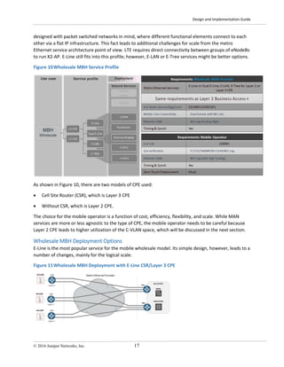 Design and Implementation Guide
© 2016 Juniper Networks, Inc. 17
designed with packet switched networks in mind, where different functional elements connect to each
other via a flat IP infrastructure. This fact leads to additional challenges for scale from the metro
Ethernet service architecture point of view. LTE requires direct connectivity between groups of eNodeBs
to run X2-AP. E-Line still fits into this profile; however, E-LAN or E-Tree services might be better options.
Figure 10Wholesale MBH Service Profile
As shown in Figure 10, there are two models of CPE used:
• Cell Site Router (CSR), which is Layer 3 CPE
• Without CSR, which is Layer 2 CPE.
The choice for the mobile operator is a function of cost, efficiency, flexibility, and scale. While MAN
services are more or less agnostic to the type of CPE, the mobile operator needs to be careful because
Layer 2 CPE leads to higher utilization of the C-VLAN space, which will be discussed in the next section.
Wholesale MBH Deployment Options
E-Line is the most popular service for the mobile wholesale model. Its simple design, however, leads to a
number of changes, mainly for the logical scale.
Figure 11Wholesale MBH Deployment with E-Line CSR/Layer 3 CPE
 