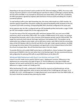 Design and Implementation Guide
© 2016 Juniper Networks, Inc. 19
Depending on the type of protocol used to enable the EVC, Ethernet bridging, or MPLS, the access node
may be required to perform a second VLAN tag push operation to add an S-VLAN tag to uniquely identify
the EVC within the MAN. In our example for distinctness we choose MPLS. EVP-LINE EVC is enabled by
the MPLS pseudowire signaled by targeted Label Distribution Protocol (tLDP) and adding the S-VLAN is
considered optional.
To map backhaul traffic to the right forwarding class, the access node should use a DSCP classifier. An
interface-specific firewall filter and policer enables the required bandwidth profile attributes of the EVC.
To prevent L2CP traffic tunneling, corresponding MAC filters should be configured at the access port.
At the opposite side, the UNI is configured with per-EVC bandwidth profiles that bundle a single C-VLAN
per EVC and multiplex multiple EVCs on the single physical UNI.
To track the status of the EVC and provide traffic switchover between EVCs, you must use an OAM
mechanism, which can be either CFM or BFD. The number of OAM sessions on PE routers can easily go
far beyond few thousands, which is also a function of the keepalive periods used for CFM and BFD. The
longer the continuity check interval, the longer switchover time between EVCs. This problem can be
solved when you configure access nodes, such as ACX series routers, with CFM to track the connectivity
status of the EVC between UNI-A on the left and UNI-B on the right. Under special conditions, the MAN
can leverage the control plane of the pseudowire and signal back a critical network failure to the CSR if
the virtual-circuit goes down. We will illustrate those cases in the next chapter.
To provide effective and scalable OAM functioning on an MX platform, choose hardware that supports
processing of CFM/BFD in the line card rather than in the Routing Engine. We also recommend that you
add configuration for policing CFM traffic to avoid DDOS failures at the Metro PE.
Wholesale MBH Deployment with Dual E-Line Services and Layer 2 CPE
A dual E-Line EVC model can be used for CSR-less Layer 2, deployment scenarios. Differences in the
deployment are summarized in the table of Figure 13. The first difference is the type of OAM used
between cell site switch and the EPC-PE, which in this case is limited by the CFM protocol. The second
difference is a higher number of C-VLANs per EVC.
When backhauling LTE traffic, a dedicated C-VLAN should be reserved and backhauled per cell site
switch and per mobile application, which at worst case leads to five C-VLAN tags per cell tower: S1-U,
S1-MME, X2-U, X2-C, and Management. A single physical port cannot operate more than 4094 VLANs, so
this factor should be considered when planning this model.
 
