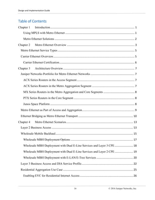 Design and Implementation Guide
iv © 2016 Juniper Networks, Inc.
Table of Contents
Chapter 1 Introduction............................................................................................................... 1
Using MPLS with Metro Ethernet ........................................................................................... 1
Metro Ethernet Solutions ......................................................................................................... 2
Chapter 2 Metro Ethernet Overview ......................................................................................... 3
Metro Ethernet Service Types ..................................................................................................... 5
Carrier Ethernet Overview........................................................................................................... 5
Carrier Ethernet Certification................................................................................................... 6
Chapter 3 Architecture Overview.............................................................................................. 7
Juniper Networks Portfolio for Metro Ethernet Networks.......................................................... 7
ACX Series Routers in the Access Segment............................................................................ 7
ACX Series Routers in the Metro Aggregation Segment ........................................................ 7
MX Series Routers in the Metro Aggregation and Core Segments ......................................... 8
PTX Series Routers in the Core Segment ................................................................................ 8
Junos Space Platform ............................................................................................................... 8
Metro Ethernet as Part of Access and Aggregation..................................................................... 9
Ethernet Bridging as Metro Ethernet Transport ........................................................................ 10
Chapter 4 Metro Ethernet Scenarios........................................................................................ 13
Layer 2 Business Access ........................................................................................................... 13
Wholesale Mobile Backhaul...................................................................................................... 15
Wholesale MBH Deployment Options .................................................................................. 17
Wholesale MBH Deployment with Dual E-Line Services and Layer 3 CPE........................ 18
Wholesale MBH Deployment with Dual E-Line Services and Layer 2 CPE........................ 19
Wholesale MBH Deployment with E-LAN/E-Tree Services ................................................ 20
Layer 3 Business Access and DIA Service Profile.................................................................... 22
Residential Aggregation Use Case ............................................................................................ 25
Enabling EVC for Residential Internet Access...................................................................... 26
 
