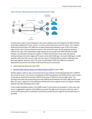 Design and Implementation Guide
© 2016 Juniper Networks, Inc. 23
Figure 16 Layer 3 Business Access with Centralized Service Edge
In most cases a Layer 2 circuit originates in the access network and is terminated at the ENNI interface
of the Metro Network PE router, which in turn has a direct link to the service PE router. This is called a
VLAN hand-off (see Figure 16). ENNI sets an explicit demarcation between Layer 2 EVC in the metro
edge and the Layer 3 service attachment point in the service PE router. Strictly speaking interfaces
between the Layer 3 PE and the Metro edge network do not exactly fit the MEF definition for ENNI.
However, we still prefer to keep this notation. It reflects the fact that in most cases the physical
interface between the metro edge and PE router carries both VLAN tags—the outer VLAN tag or S-VLAN
identifies either the UNI or access node, the inner tag or C-VLAN identifies customer VLAN tag if any.
Both tags together allow the Layer 3 PE router to demultiplex traffic from different customers.
Deployment scenarios for the simple VLAN hand-off case are covered by:
• Layer 2 Business Access for Layer 2EVC
• Business Edge Solution Design and Implementation Guide for Layer 3 VPN
Another option is when a Layer 2 circuit from the access network is terminated directly into a L3VPN at
the service PE router. This scenario is enabled by an MPLS pseudowire and L2VPN services, and is known
as Pseudowire Head End Termination (PWHT) to the Layer 3 VPN at the service edge router. This
technique eliminates the provisioning point with VLAN hand-off between the metro edge and PE router.
Now, the Layer 2 segment can be seamlessly stitched with service edge by means of a regular interface
between two label switching routers (LSR).
It also enables flexibility to where in the MAN a Layer 3 service point can be placed. In some cases, the
access or aggregation segment of the MAN may acquire the edge service function so that the Layer 3
service enforcement point is seamlessly moved from provider business edge PE into the AGN router in
the MAN.
 