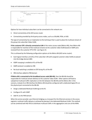 Design and Implementation Guide
32 © 2016 Juniper Networks, Inc.
rsvp-te {
label-switched-path-template {
NGMVPN;
}
}
}
protocols {
mvpn;
}
}
mvpn;
}
}
}
Options for how individual subscribers can be connected to the network are:
• Direct connectivity at the ACX access router
• Connectivity provided by third-party access nodes, such as a DSLAM, PON, or EAD.
The type of connectivity has an implication to the technique that is used to place the multicast stream of
the group into subscriber Video VLAN.
If the customer CPE is directly connected at UNI of the metro access node (Metro-AN), then Metro-AN
is responsible for insertion of the multicast streams to the customer video VLAN based on IGMP joins
received from the customer IPTV STB—see Figure 23.
This is achieved by the following configuration options at the Metro AN (ACX series router):
• Each logical interface unit (IFL) of the subscriber UNI with assigned customer video VLAN are placed
into the bridge domain (BD)
• IGMP snooping is enabled at IFLs of the BD
• IGMP protocol is enabled on IRB
• No-local-switching is enabled on CPE facing IFLs of the BD
• IRB interface added to PIM domain
If Metro-AN is connected to the broadband access node (BB-AN), then the BB-AN should be
responsible for multicast stream delivery to the customer video VLAN. Other options will lead to
suboptimal multicast traffic replication on the link between the BB-AN and the Metro-AN. In this
scenario, instead of an IRB interface the Metro-AN should be configured with a dedicated logical IFL on
the physical port connected to the BB-AN:
• Assign a dedicated Multicast VLAN tag to the IFL
• Configure IFL with IGMP
• Add IFL to the PIM domain
When the service provider uses Ethernet bridging as a transport for the Ethernet services in the access
segment, multicast traffic delivery is achieved by placing it into dedicated Multicast VLAN. This method
can be combined with NG-VPLS to distribute multicast traffic in the aggregation and core of the MAN.
 