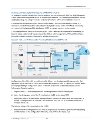 Design and Implementation Guide
© 2016 Juniper Networks, Inc. 33
Enabling Connectivity for the Inbound OAM of the CPE/STB
To provide an inbound management, control, and zero touch provisioning (ZTP) of the IPTV STB devices,
a dedicated connectivity service should be enabled over the MAN. This connectivity service may also be
used to bootstrap and auto provision the customer CPE when it is first connected to the network.
A network operations center resides in the provider network and uses either a global context or a
dedicated Layer 3VPN to establish inbound connectivity to the access nodes of the MAN. For security,
we recommend that you establish a dedicated L3VPN to manage customer onsite devices.
A required connection service is established by the E-Tree Ethernet virtual connection from Metro-AN
towards Metro-AGN where E-Tree service can be stitched with management L3VPN via IRB interfaces.
Figure 24 shows the service architecture for MPLS access segment.
Figure 24 High Level Architecture for Providing MNG Control and ZTP for STB
Configuration of the Metro-AN for multicast traffic delivery has already enabled bridge domains that
aggregates logical interfaces (IFL) with a customer VLAN assigned to each IFL. Within this solution we are
leveraging a VPLS light configuration option of the ACX series router that can be enabled with the
following configuration options:
1. Logical tunnel (LT) interface between the vlan-bridge and the vlan-ccc familys peers
2. Add a vlan-bridge peer unit of the LT interface into the BD for the Video VLAN
3. Originate a single or active/standby MPLS pseudowire towards the Metro-AGN, and terminate it in
the VPLS routing instance. A single VPLS instance at the VPLS hub can be shared for connection to
multiple Metro-ANs.
The last step is to provide connectivity to the L3VPN:
4. Enable traffic forwarding between the VPLS routing instance and the management L3VPN by adding
an IRB interface to the configuration of the VPLS and L3VPN at the Metro-AGN
 