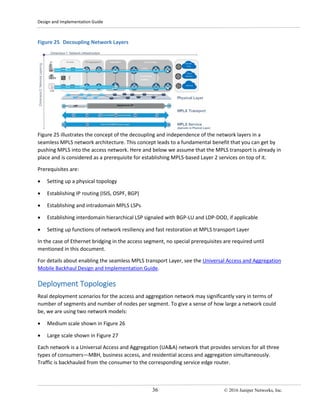 Design and Implementation Guide
36 © 2016 Juniper Networks, Inc.
Figure 25 Decoupling Network Layers
Figure 25 illustrates the concept of the decoupling and independence of the network layers in a
seamless MPLS network architecture. This concept leads to a fundamental benefit that you can get by
pushing MPLS into the access network. Here and below we assume that the MPLS transport is already in
place and is considered as a prerequisite for establishing MPLS-based Layer 2 services on top of it.
Prerequisites are:
• Setting up a physical topology
• Establishing IP routing (ISIS, OSPF, BGP)
• Establishing and intradomain MPLS LSPs
• Establishing interdomain hierarchical LSP signaled with BGP-LU and LDP-DOD, if applicable
• Setting up functions of network resiliency and fast restoration at MPLS transport Layer
In the case of Ethernet bridging in the access segment, no special prerequisites are required until
mentioned in this document.
For details about enabling the seamless MPLS transport Layer, see the Universal Access and Aggregation
Mobile Backhaul Design and Implementation Guide.
Deployment Topologies
Real deployment scenarios for the access and aggregation network may significantly vary in terms of
number of segments and number of nodes per segment. To give a sense of how large a network could
be, we are using two network models:
• Medium scale shown in Figure 26
• Large scale shown in Figure 27
Each network is a Universal Access and Aggregation (UA&A) network that provides services for all three
types of consumers—MBH, business access, and residential access and aggregation simultaneously.
Traffic is backhauled from the consumer to the corresponding service edge router.
 