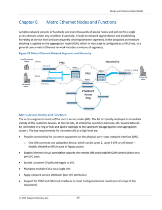 Design and Implementation Guide
© 2016 Juniper Networks, Inc. 39
Chapter 6 Metro Ethernet Nodes and Functions
A metro network consists of hundreds and even thousands of access nodes and will not fit a single
access domain under any condition. Essentially, it leads to network segmentation and establishing
hierarchy at service level and consequently stitching between segments. In the proposed architecture
stitching is applied on the aggregation node (AGN), which in most case is configured as a VPLS hub. In a
general case a metro Ethernet network includes a mixture of segments.
Figure 28 Metro Ethernet Network Segments and Hierarchy
Metro Access Nodes and Functions
The access segment consists of the metro access nodes (AN). The AN is typically deployed in immediate
vicinity of the customer devices, at the cell site, at enterprise customer premises, etc. Several ANs can
be connected in a ring or hub-and-spoke topology to the upstream preaggregation and aggregation
routers. The key requirements for the metro AN at a high level are:
• Provide connectivity for customer equipment on the physical port—user network interface (UNI).
o One UNI connects one subscriber device, which can be Layer 2, Layer 3 CPE or cell tower—
NodeB, eNodeB or BTS in case of legacy access
• Enable Ethernet virtual connection towards the remote UNI and establish OAM control plane on a
per EVC basis
• Bundle customer CVLAN and map it to EVC
• Multiplex multiple EVCs on a single UNI
• Apply network service attributes (see EVC attributes)
• Support for TDM and Ethernet interfaces to meet multigenerational needs (out of scope of the
document)
 