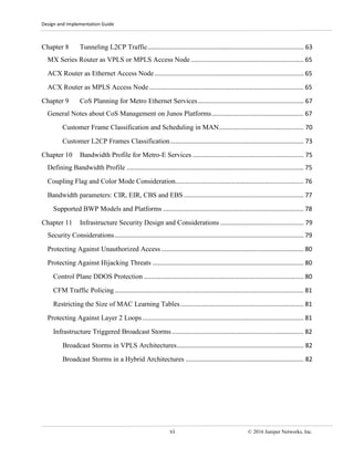 Design and Implementation Guide
vi © 2016 Juniper Networks, Inc.
Chapter 8 Tunneling L2CP Traffic.......................................................................................... 63
MX Series Router as VPLS or MPLS Access Node ................................................................. 65
ACX Router as Ethernet Access Node...................................................................................... 65
ACX Router as MPLS Access Node......................................................................................... 65
Chapter 9 CoS Planning for Metro Ethernet Services............................................................. 67
General Notes about CoS Management on Junos Platforms..................................................... 67
Customer Frame Classification and Scheduling in MAN................................................. 70
Customer L2CP Frames Classification............................................................................. 73
Chapter 10 Bandwidth Profile for Metro-E Services ................................................................ 75
Defining Bandwidth Profile ...................................................................................................... 75
Coupling Flag and Color Mode Consideration.......................................................................... 76
Bandwidth parameters: CIR, EIR, CBS and EBS ..................................................................... 77
Supported BWP Models and Platforms ................................................................................. 78
Chapter 11 Infrastructure Security Design and Considerations ................................................ 79
Security Considerations............................................................................................................. 79
Protecting Against Unauthorized Access .................................................................................. 80
Protecting Against Hijacking Threats ....................................................................................... 80
Control Plane DDOS Protection ............................................................................................ 80
CFM Traffic Policing............................................................................................................. 81
Restricting the Size of MAC Learning Tables....................................................................... 81
Protecting Against Layer 2 Loops............................................................................................. 81
Infrastructure Triggered Broadcast Storms............................................................................ 82
Broadcast Storms in VPLS Architectures......................................................................... 82
Broadcast Storms in a Hybrid Architectures .................................................................... 82
 