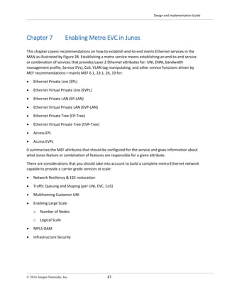 Design and Implementation Guide
© 2016 Juniper Networks, Inc. 43
Chapter 7 Enabling Metro EVC in Junos
This chapter covers recommendations on how to establish end-to-end metro Ethernet services in the
MAN as illustrated by Figure 28. Establishing a metro service means establishing an end-to-end service
or combination of services that provides Layer 2 Ethernet attributes for: UNI, ENNI, bandwidth
management profile, Service EVs), CoS, VLAN tag manipulating, and other service functions driven by
MEF recommendations—mainly MEF 6.1, 23.1, 26, 33 for:
• Ethernet Private Line (EPL)
• Ethernet Virtual Private Line (EVPL)
• Ethernet Private LAN (EP-LAN)
• Ethernet Virtual Private LAN (EVP-LAN)
• Ethernet Private Tree (EP-Tree)
• Ethernet Virtual Private Tree (EVP-Tree)
• Access EPL
• Access EVPL
0 summarizes the MEF attributes that should be configured for the service and gives information about
what Junos feature or combination of features are responsible for a given attribute.
There are considerations that you should take into account to build a complete metro Ethernet network
capable to provide a carrier grade services at scale:
• Network Resiliency & E2E restoration
• Traffic Queuing and Shaping (per UNI, EVC, CoS)
• Multihoming Customer UNI
• Enabling Large Scale
o Number of Nodes
o Logical Scale
• MPLS OAM
• Infrastructure Security
 