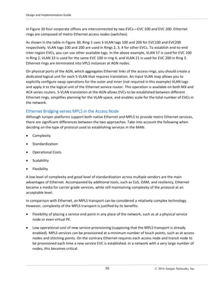 Design and Implementation Guide
50 © 2016 Juniper Networks, Inc.
In Figure 30 four corporate offices are interconnected by two EVCs—EVC 100 and EVC 200. Ethernet
rings are composed of metro Ethernet access nodes (switches).
As shown in the table in Figure 30, Ring-1 uses S-VLAN tags 100 and 200 for EVC100 and EVC200
respectively. VLAN tags 100 and 200 are used in Rings 2, 3, 4 for other EVCs. To establish end-to-end
inter-region EVCs, you can use other available tags. In the above example, VLAN 57 is used for EVC 100
in Ring 2, VLAN 33 is used for the same EVC 100 in ring 4, and VLAN 21 is used for EVC 200 in Ring 3.
Ethernet rings are terminated into VPLS instances at AGN nodes.
On physical ports of the AGN, which aggregates Ethernet links of the access rings, you should create a
dedicated logical unit for each S-VLAN that requires translation. An input VLAN map allows you to
explicitly configure swap operations for the outer and inner (not required in this example) VLAN tags
and apply it to the logical unit of the Ethernet service router. This operation is available on both MX and
ACX series routers. S-VLAN translation at the AGN allows EVCs to be established between different
Ethernet rings, simplifies planning for the VLAN space, and enables scale for the total number of EVCs in
the network.
Ethernet Bridging verses MPLS in the Access Node
Although Juniper platforms support both native Ethernet and MPLS to provide metro Ethernet services,
there are significant differences between the two approaches. Take into account the following when
deciding on the type of protocol used to establishing services in the MAN:
• Complexity
• Standardization
• Operational Costs
• Scalability
• Flexibility
A low level of complexity and good level of standardization across multiple vendors are the main
advantages of Ethernet. Accompanied by additional tools, such as CoS, OAM, and resiliency, Ethernet
became a media for carrier grade services, while still maintaining complexity of the protocol at an
acceptable level.
In comparison with Ethernet, an MPLS transport can be considered a relatively complex technology.
However, complexity of the MPLS transport is justified by its benefits:
• Flexibility of placing a service end point in any place of the network, such as at a physical service
node or even virtual PE.
• Low operational cost of new service provisioning (supposing that the MPLS transport is already
enabled). MPLS services can be provisioned at a minimum number of touch points, such as at access
nodes and stitching points. On the contrary Ethernet requires each access node and transit node to
be provisioned each time a new service EVC is established. In a network with a very large number of
nodes, this becomes critical.
 