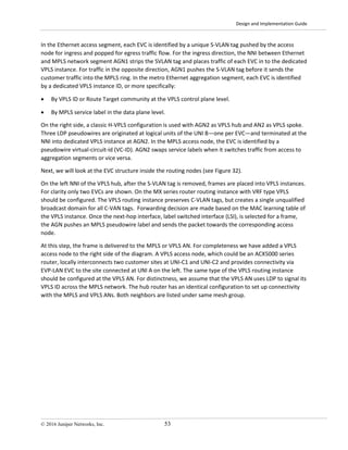 Design and Implementation Guide
© 2016 Juniper Networks, Inc. 53
In the Ethernet access segment, each EVC is identified by a unique S-VLAN tag pushed by the access
node for ingress and popped for egress traffic flow. For the ingress direction, the NNI between Ethernet
and MPLS network segment AGN1 strips the SVLAN tag and places traffic of each EVC in to the dedicated
VPLS instance. For traffic in the opposite direction, AGN1 pushes the S-VLAN tag before it sends the
customer traffic into the MPLS ring. In the metro Ethernet aggregation segment, each EVC is identified
by a dedicated VPLS instance ID, or more specifically:
• By VPLS ID or Route Target community at the VPLS control plane level.
• By MPLS service label in the data plane level.
On the right side, a classic H-VPLS configuration is used with AGN2 as VPLS hub and AN2 as VPLS spoke.
Three LDP pseudowires are originated at logical units of the UNI B—one per EVC—and terminated at the
NNI into dedicated VPLS instance at AGN2. In the MPLS access node, the EVC is identified by a
pseudowire virtual-circuit-id (VC-ID). AGN2 swaps service labels when it switches traffic from access to
aggregation segments or vice versa.
Next, we will look at the EVC structure inside the routing nodes (see Figure 32).
On the left NNI of the VPLS hub, after the S-VLAN tag is removed, frames are placed into VPLS instances.
For clarity only two EVCs are shown. On the MX series router routing instance with VRF type VPLS
should be configured. The VPLS routing instance preserves C-VLAN tags, but creates a single unqualified
broadcast domain for all C-VAN tags. Forwarding decision are made based on the MAC learning table of
the VPLS instance. Once the next-hop interface, label switched interface (LSI), is selected for a frame,
the AGN pushes an MPLS pseudowire label and sends the packet towards the corresponding access
node.
At this step, the frame is delivered to the MPLS or VPLS AN. For completeness we have added a VPLS
access node to the right side of the diagram. A VPLS access node, which could be an ACX5000 series
router, locally interconnects two customer sites at UNI-C1 and UNI-C2 and provides connectivity via
EVP-LAN EVC to the site connected at UNI A on the left. The same type of the VPLS routing instance
should be configured at the VPLS AN. For distinctness, we assume that the VPLS AN uses LDP to signal its
VPLS ID across the MPLS network. The hub router has an identical configuration to set up connectivity
with the MPLS and VPLS ANs. Both neighbors are listed under same mesh group.
 