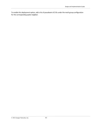 Design and Implementation Guide
© 2016 Juniper Networks, Inc. 61
To enable this deployment option, add a list of pseudowire VC IDs under the mesh group configuration
for the corresponding spoke neighbor.
 