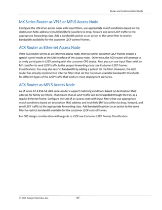 Design and Implementation Guide
© 2016 Juniper Networks, Inc. 65
MX Series Router as VPLS or MPLS Access Node
Configure the UNI of an access node with input filters, use appropriate match conditions based on the
destination MAC address in multifield (MF) classifiers to drop, forward and send L2CP traffic to the
appropriate forwarding class. Add a bandwidth policer as an action to the same filter to restrict
bandwidth availablity for the customer L2CP control frames.
ACX Router as Ethernet Access Node
If the ACX router serves as an Ethernet access node, then to tunnel customer L2CP frames enable a
special tunnel mode at the UNI interface of the access node. Otherwise, the ACX router will attempt to
actively participate in L2CP peering with the customer CPE device. Also, you can use input filters with an
MF classifier to send L2CP traffic to the proper forwarding class (see Customer L2CP Frames
Classification). You may also restrict bandwidth by adding a policer for the filter. However, the ACX
router has already implemented internal filters that set the maximum available bandwidth thresholds
for different types of the L2CP traffic that works in most deployment scenarios.
ACX Router as MPLS Access Node
As of Junos 12.3.X54.S4, ACX series routers support matching conditions based on destination MAC
address for family ccc filters. That means that all L2CP traffic will be forwarded through the EVC as a
regular Ethernet frame. Configure the UNI of an access node with input filters that use appropriate
match conditions based on destination MAC address and multifield (MF) classifiers to drop, forward, and
send L2CP traffic to the appropriate forwarding class. Add bandwidth policer as an action to the same
filter to restrict bandwidth available for the customer L2CP control frames.
For COS design consideration with regards to L2CP see Customer L2CP Frames Classification.
 