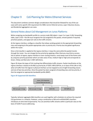Design and Implementation Guide
© 2016 Juniper Networks, Inc. 67
Chapter 9 CoS Planning for Metro Ethernet Services
This document combines common design considerations that should be followed for any of the use
cases with some specific COS requirement for MBH, Carrier Ethernet service, Layer 3 Business Access,
and Residential aggregation use cases.
General Notes about CoS Management on Junos Platforms
Before assigning any bandwidth profile to a service node (SN) object—Layer 2 or Layer 3 UNI, forwarding
table, Layer 2 EVC—the SN must recognize the CoS assigned to the packet, remark packets if required,
prioritize packets, and apply CoS rules to the traffic streams.
At the ingress interface, configure a classifier that allows sending packets to the appropriate forwarding
class and assigning to the packet appropriate color or priority-loss. Priority-loss has global significance
within the router.
Once a CoS classifier is applied at the ingress interface, it stays the same while the packet transits
through the router. You can change the loss priority by applying a filter (that you may think as access-
list) or policer at ingress, egress interface or even routing instance. Junos keeps track of the frame color
by using loss-priority parameter which can take value of low, medium-high or high and corresponds to
Green, Yellow and Red color in MEF definitions.
Figure 39 shows the types of CoS marking that differentiates traffic streams. Packet classification at the
ingress interface is based on the 802.1p priority bit, IP DSCP, MPLS EXP bit, or on base of the UNI or EVC,
when all traffic from the logical or physical interface can be mapped to one of eight forwarding classes
and one of two loss-priorities. Once the packet has been assigned a forwarding class and loss priority, it
then be assigned an appropriate bandwidth profile (BWP).
Figure 39 Supported COS identifiers
Typically, behavior aggregate (BA) classifiers are used together with schedulers to achieve the required
CoS guarantees in a network. However, using a combination of BA and multifield (MF) classifiers
introduces an extra level of granularity. You can prioritize traffic streams within a particular class on the
basis of VLAN IP source addressing.
 