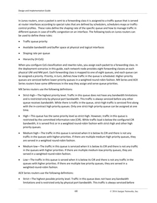 Design and Implementation Guide
68 © 2016 Juniper Networks, Inc.
In Junos routers, once a packet is sent to a forwarding class it is assigned to a traffic queue that is served
at router interfaces according to special rules that are defined by schedulers, schedulers-maps or traffic-
control profiles. These rules define the shaping rate of the specific queue and how to manage traffic in
different queues in case of traffic congestion on an interface. The following tools on Junos routers can
be used to define these rules:
• Traffic queue priority
• Available bandwidth and buffer space at physical and logical interfaces
• Shaping rate per queue
• Hierarchy (H-CoS)
When you configure CoS classification and rewrite rules, you assign each packet to a forwarding class. In
the deployment scenarios in this guide, each network node provides eight forwarding classes at each
physical UNI and NNI port. Each forwarding class is mapped to one of eight queues, and each queue can
be assigned a priority. Priority, in turn, defines how traffic in the queue is scheduled. Higher-priority
queues are serviced before lower-priority queues in a weighted round-robin fashion. MX Series and ACX
Series routers have some differences in the way they assign and serve queue priorities.
MX Series routers use the following definitions:
• Strict-high—The highest priority level. Traffic in this queue does not have any bandwidth limitations
and is restricted only by physical port bandwidth. This traffic is always serviced before any other
queue receives bandwidth. While there is traffic in the queue, strict-high traffic is serviced first along
with the in-contract high priority queues. Only one strict-high priority queue can be assigned at one
time.
• High—This queue has the same priority level as strict-high. However, traffic in this queue is
restricted by the committed information rate (CIR). While traffic load is below the configured CIR
bandwidth, it is served first or in a weighted round-robin fashion with strict-high and other high
priority queues.
• Medium high—The traffic in this queue is serviced when it is below its CIR and there is not any
traffic in the queues with higher priorities. If there are multiple medium-high priority queues, they
are served in a weighted round-robin fashion.
• Medium low—The traffic in this queue is serviced when it is below its CIR and there is not any traffic
in the queues with higher priorities. If there are multiple medium-low priority queues, they are
served in a weighted round-robin fashion.
• Low—The traffic in this queue is served when it is below its CIR and there is not any traffic in the
queues with higher priorities. If there are multiple low priority queues, they are served in a
weighted round-robin fashion.
ACX Series routers use the following definitions:
• Strict—The highest possible priority level. Traffic in this queue does not have any bandwidth
limitations and is restricted only by physical port bandwidth. This traffic is always serviced before
 