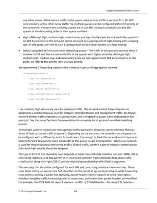 Design and Implementation Guide
© 2016 Juniper Networks, Inc. 69
any other queue. While there is traffic in the queue, strict-priority traffic is serviced first. On ACX
series routers, unlike other Junos platforms, multiple queues can be configured with strict-priority at
the same time. If several strict-priority queues are in use, the hardware schedulers service the
queues in the descending order of their queue numbers.
• High—Although high, medium-high, medium-low, and low priority levels are not explicitly supported
on ACX Series routers, this behavior can be achieved by assigning a strict-high priority with a shaping
rate. In this guide, we refer to such a configuration on ACX Series routers as a high priority.
• Default weighted deficit round-robin scheduling queue—The traffic in this queue is serviced when it
is below its CIR and there is not any traffic in the queues with higher priorities. Although high,
medium-high, medium-low, and low priority levels are not supported on ACX Series routers, in this
guide, we refer to this priority level as a low priority.
We recommend 5 forwarding classes in the Universal Access and Aggregation network:
forwarding-classes {
class low queue-num 0;
class high queue-num 1;
class medium queue-num 2;
class network-control queue-num 3;
class invalid queue-num 7;
}
Low, medium, high classes are used for customer traffic. The network-control forwarding class is
assigned to a dedicated queue used for network-control protocols and management traffic. By default,
network-control traffic originates at a Junos router, and is mapped to queue 3 or 0 depending on the
protocol. See the Junos Technical Documentation for complete list of protocols and their matching
queues.
To maintain uniform control over management traffic bandwidth allocation, we recommend that you
direct all host outbound traffic to queue 3. Depending on the situation, the network-control queue can
be configured with a different priority. In most cases, it is enough to treat the network-control queue as
assured-forward to guaranty some bandwidth to this queue in case of congestion. When your network
is used for mobile backhaul and carries an IEEE 1588v2 traffic, which is a part of network-control queue,
then strict-high priority should be assigned.
The type of COS-ID that should be used depends on node type and node interface function: ENNI, UNI or
core-facing interface. IEEE 802.1p PCP or IP DSCP is the common frame attributes that allow traffic
classification along with right COS-ID and corresponding bandwidth profile (BWP) assignment.
The next step that should be configured for each UNI and core facing interface is rewrite-rules. These
rules allow setting up appropriate CoS identifiers to the packet at egress depending on what forwarding-
class and loss-priority a packet has. Basically, packet header rewrite happens at every node egress
interface along the traffic forwarding path. In most cases, only lower-level packet headers are modified.
For example, the DSCP field for Layer 3 services—or 802.1p C-VLAN header—for Layer 2 CE Services—
 