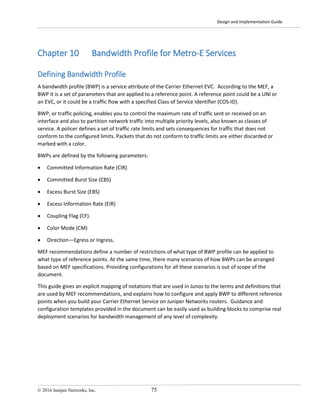 Design and Implementation Guide
© 2016 Juniper Networks, Inc. 75
Chapter 10 Bandwidth Profile for Metro-E Services
Defining Bandwidth Profile
A bandwidth profile (BWP) is a service attribute of the Carrier Ethernet EVC. According to the MEF, a
BWP it is a set of parameters that are applied to a reference point. A reference point could be a UNI or
an EVC, or it could be a traffic flow with a specified Class of Service Identifier (COS-ID).
BWP, or traffic policing, enables you to control the maximum rate of traffic sent or received on an
interface and also to partition network traffic into multiple priority levels, also known as classes of
service. A policer defines a set of traffic rate limits and sets consequences for traffic that does not
conform to the configured limits. Packets that do not conform to traffic limits are either discarded or
marked with a color.
BWPs are defined by the following parameters:
• Committed Information Rate (CIR)
• Committed Burst Size (CBS)
• Excess Burst Size (EBS)
• Excess Information Rate (EIR)
• Coupling Flag (CF).
• Color Mode (CM)
• Direction—Egress or Ingress.
MEF recommendations define a number of restrictions of what type of BWP profile can be applied to
what type of reference points. At the same time, there many scenarios of how BWPs can be arranged
based on MEF specifications. Providing configurations for all these scenarios is out of scope of the
document.
This guide gives an explicit mapping of notations that are used in Junos to the terms and definitions that
are used by MEF recommendations, and explains how to configure and apply BWP to different reference
points when you build your Carrier Ethernet Service on Juniper Networks routers. Guidance and
configuration templates provided in the document can be easily used as building blocks to comprise real
deployment scenarios for bandwidth management of any level of complexity.
 