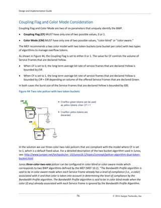 Design and Implementation Guide
76 © 2016 Juniper Networks, Inc.
Coupling Flag and Color Mode Consideration
Coupling Flag and Color Mode are two of six parameters that uniquely identify the BWP.
• Coupling Flag (CF) MUST have only one of two possible values, 0 or 1.
• Color Mode (CM) MUST have only one of two possible values, “color-blind” or “color-aware.”
The MEF recommends a two color model with two token buckets (one bucket per color) with two types
of algorithms to manage overflow tokens.
As shown in Figure 44, the Coupling Flag is set to either 0 or 1. The value for CF controls the volume of
Service Frames that are declared Yellow.
• When CF is set to 0, the long term average bit rate of service frames that are declared Yellow is
bounded by EIR.
• When CF is set to 1, the long term average bit rate of service frames that are declared Yellow is
bounded by CIR + EIR depending on volume of the offered Service Frames that are declared Green.
In both cases the burst size of the Service Frames that are declared Yellow is bounded by EBS.
Figure 44 Two rate policer with two token buckets
In the solution we use three-color-two-rate policers that are compliant with the model where CF is set
to 1, which is a default fixed value. For a detailed description of the two bucket algorithm used in Junos,
see: http://www.juniper.net/techpubs/en_US/junos16.1/topics/concept/policer-algorithm-dual-token-
bucket.html
Junos three-color-two-rate policer can be configured in color-blind or color-aware mode which
corresponds to two BWP algorithms defined by the MEF (MEF 10.2). “The Bandwidth Profile algorithm is
said to be in color aware mode when each Service Frame already has a level of compliance (i.e., a color)
associated with it and that color is taken into account in determining the level of compliance by the
Bandwidth Profile algorithm. The Bandwidth Profile algorithm is said to be in color blind mode when the
color (if any) already associated with each Service Frame is ignored by the Bandwidth Profile Algorithm.
 
