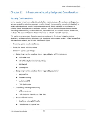 Design and Implementation Guide
© 2016 Juniper Networks, Inc. 79
Chapter 11 Infrastructure Security Design and Considerations
Security Considerations
Service provider networks are subject to attacks from malicious sources. These attacks can be passive,
where a network intruder intercepts data traveling through the network (for example, wiretapping), or
active, where an intruder initiates commands to disrupt the normal operation of the network (for
example, denial of service attacks or address spoofing). Securing a service provider network involves
preventing and monitoring unauthorized access, network misuse, unauthorized network modification,
or attacks that result in the denial of network services or network-accessible resources.
This section is not a complete discussion about network security threats and mitigation options.
However, it focuses on security techniques that are specific to securing the network infrastructure of the
Metro Ethernet Network, and includes the following topics:
• Protecting against unauthorized access
• Protecting against hijacking threats
• Protection against Layer 2 loops
o Design for preventing broadcast storms triggered by the MAN infrastructure
 VPLS and H-VPLS
 Active/Standby Pseudowire Redundancy
 G8032v1/v2
 Spanning Tree
o Design for preventing broadcast storms triggered by a customer
 Spanning Tree
 VPLS Multihoming
 Multichassis LAG
 EVPN Dual Homing
o Layer 2 loop detecting and blocking
 MAC move control
 CFM: Control of the malicious OAM flow
o Broadcast Storm Control:
 Data Plane: policing BUM traffic
 Control Plane DDOS protection
 