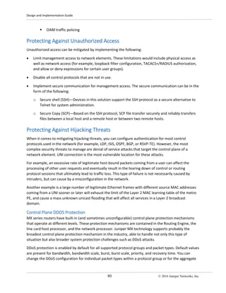 Design and Implementation Guide
80 © 2016 Juniper Networks, Inc.
 OAM traffic policing
Protecting Against Unauthorized Access
Unauthorized access can be mitigated by implementing the following:
• Limit management access to network elements. These limitations would include physical access as
well as network access (for example, loopback filter configuration, TACACS+/RADIUS authorization,
and allow or deny expressions for certain user groups).
• Disable all control protocols that are not in use.
• Implement secure communication for management access. The secure communication can be in the
form of the following:
o Secure shell (SSH)—Devices in this solution support the SSH protocol as a secure alternative to
Telnet for system administration.
o Secure Copy (SCP)—Based on the SSH protocol, SCP file transfer securely and reliably transfers
files between a local host and a remote host or between two remote hosts.
Protecting Against Hijacking Threats
When it comes to mitigating hijacking threats, you can configure authentication for most control
protocols used in the network (for example, LDP, ISIS, OSPF, BGP, or RSVP-TE). However, the most
complex security threats to manage are denial of service attacks that target the control plane of a
network element. UNI connection is the most vulnerable location for these attacks.
For example, an excessive rate of legitimate host-bound packets coming from a user can affect the
processing of other user requests and eventually result in the tearing down of control or routing
protocol sessions that ultimately lead to traffic loss. This type of failure is not necessarily caused by
intruders, but can cause by a misconfiguration in the network.
Another example is a large number of legitimate Ethernet frames with different source MAC addresses
coming from a UNI sooner or later will exhaust the limit of the Layer 2 MAC learning table of the metro
PE, and cause a mass unknown unicast flooding that will affect all services in a Layer 2 broadcast
domain.
Control Plane DDOS Protection
MX series routers have built-in (and sometimes unconfigurable) control plane protection mechanisms
that operate at different levels. These protection mechanisms are contained in the Routing Engine, the
line card host processor, and the network processor. Juniper MX technology supports probably the
broadest control plane protection mechanism in the industry, able to handle not only this type of
situation but also broader system protection challenges such as DDoS attacks.
DDoS protection is enabled by default for all supported protocol groups and packet types. Default values
are present for bandwidth, bandwidth scale, burst, burst scale, priority, and recovery time. You can
change the DDoS configuration for individual packet types within a protocol group or for the aggregate
 