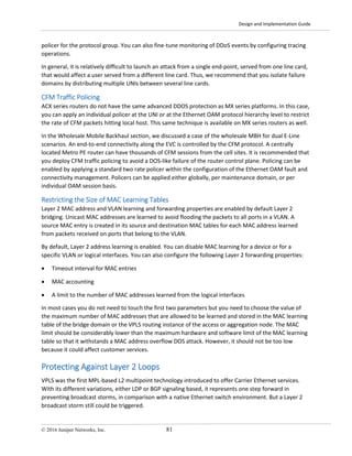 Design and Implementation Guide
© 2016 Juniper Networks, Inc. 81
policer for the protocol group. You can also fine-tune monitoring of DDoS events by configuring tracing
operations.
In general, it is relatively difficult to launch an attack from a single end-point, served from one line card,
that would affect a user served from a different line card. Thus, we recommend that you isolate failure
domains by distributing multiple UNIs between several line cards.
CFM Traffic Policing
ACX series routers do not have the same advanced DDOS protection as MX series platforms. In this case,
you can apply an individual policer at the UNI or at the Ethernet OAM protocol hierarchy level to restrict
the rate of CFM packets hitting local host. This same technique is available on MX series routers as well.
In the Wholesale Mobile Backhaul section, we discussed a case of the wholesale MBH for dual E-Line
scenarios. An end-to-end connectivity along the EVC is controlled by the CFM protocol. A centrally
located Metro PE router can have thousands of CFM sessions from the cell sites. It is recommended that
you deploy CFM traffic policing to avoid a DOS-like failure of the router control plane. Policing can be
enabled by applying a standard two rate policer within the configuration of the Ethernet OAM fault and
connectivity management. Policers can be applied either globally, per maintenance domain, or per
individual OAM session basis.
Restricting the Size of MAC Learning Tables
Layer 2 MAC address and VLAN learning and forwarding properties are enabled by default Layer 2
bridging. Unicast MAC addresses are learned to avoid flooding the packets to all ports in a VLAN. A
source MAC entry is created in its source and destination MAC tables for each MAC address learned
from packets received on ports that belong to the VLAN.
By default, Layer 2 address learning is enabled. You can disable MAC learning for a device or for a
specific VLAN or logical interfaces. You can also configure the following Layer 2 forwarding properties:
• Timeout interval for MAC entries
• MAC accounting
• A limit to the number of MAC addresses learned from the logical interfaces
In most cases you do not need to touch the first two parameters but you need to choose the value of
the maximum number of MAC addresses that are allowed to be learned and stored in the MAC learning
table of the bridge domain or the VPLS routing instance of the access or aggregation node. The MAC
limit should be considerably lower than the maximum hardware and software limit of the MAC learning
table so that it withstands a MAC address overflow DOS attack. However, it should not be too low
because it could affect customer services.
Protecting Against Layer 2 Loops
VPLS was the first MPL-based L2 multipoint technology introduced to offer Carrier Ethernet services.
With its different variations, either LDP or BGP signaling based, it represents one step forward in
preventing broadcast storms, in comparison with a native Ethernet switch environment. But a Layer 2
broadcast storm still could be triggered.
 