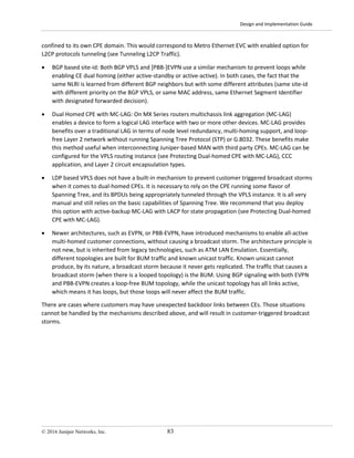 Design and Implementation Guide
© 2016 Juniper Networks, Inc. 83
confined to its own CPE domain. This would correspond to Metro Ethernet EVC with enabled option for
L2CP protocols tunneling (see Tunneling L2CP Traffic).
• BGP based site-id: Both BGP VPLS and [PBB-]EVPN use a similar mechanism to prevent loops while
enabling CE dual homing (either active-standby or active-active). In both cases, the fact that the
same NLRI is learned from different BGP neighbors but with some different attributes (same site-id
with different priority on the BGP VPLS, or same MAC address, same Ethernet Segment Identifier
with designated forwarded decision).
• Dual Homed CPE with MC-LAG: On MX Series routers multichassis link aggregation (MC-LAG)
enables a device to form a logical LAG interface with two or more other devices. MC-LAG provides
benefits over a traditional LAG in terms of node level redundancy, multi-homing support, and loop-
free Layer 2 network without running Spanning Tree Protocol (STP) or G.8032. These benefits make
this method useful when interconnecting Juniper-based MAN with third party CPEs. MC-LAG can be
configured for the VPLS routing instance (see Protecting Dual-homed CPE with MC-LAG), CCC
application, and Layer 2 circuit encapsulation types.
• LDP based VPLS does not have a built-in mechanism to prevent customer triggered broadcast storms
when it comes to dual-homed CPEs. It is necessary to rely on the CPE running some flavor of
Spanning Tree, and its BPDUs being appropriately tunneled through the VPLS instance. It is all very
manual and still relies on the basic capabilities of Spanning Tree. We recommend that you deploy
this option with active-backup MC-LAG with LACP for state propagation (see Protecting Dual-homed
CPE with MC-LAG).
• Newer architectures, such as EVPN, or PBB-EVPN, have introduced mechanisms to enable all-active
multi-homed customer connections, without causing a broadcast storm. The architecture principle is
not new, but is inherited from legacy technologies, such as ATM LAN Emulation. Essentially,
different topologies are built for BUM traffic and known unicast traffic. Known unicast cannot
produce, by its nature, a broadcast storm because it never gets replicated. The traffic that causes a
broadcast storm (when there is a looped topology) is the BUM. Using BGP signaling with both EVPN
and PBB-EVPN creates a loop-free BUM topology, while the unicast topology has all links active,
which means it has loops, but those loops will never affect the BUM traffic.
There are cases where customers may have unexpected backdoor links between CEs. Those situations
cannot be handled by the mechanisms described above, and will result in customer-triggered broadcast
storms.
 