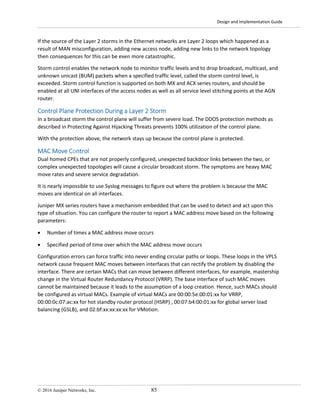Design and Implementation Guide
© 2016 Juniper Networks, Inc. 85
If the source of the Layer 2 storms in the Ethernet networks are Layer 2 loops which happened as a
result of MAN misconfiguration, adding new access node, adding new links to the network topology
then consequences for this can be even more catastrophic.
Storm control enables the network node to monitor traffic levels and to drop broadcast, multicast, and
unknown unicast (BUM) packets when a specified traffic level, called the storm control level, is
exceeded. Storm control function is supported on both MX and ACX series routers, and should be
enabled at all UNI interfaces of the access nodes as well as all service level stitching points at the AGN
router.
Control Plane Protection During a Layer 2 Storm
In a broadcast storm the control plane will suffer from severe load. The DDOS protection methods as
described in Protecting Against Hijacking Threats prevents 100% utilization of the control plane.
With the protection above, the network stays up because the control plane is protected.
MAC Move Control
Dual homed CPEs that are not properly configured, unexpected backdoor links between the two, or
complex unexpected topologies will cause a circular broadcast storm. The symptoms are heavy MAC
move rates and severe service degradation.
It is nearly impossible to use Syslog messages to figure out where the problem is because the MAC
moves are identical on all interfaces.
Juniper MX series routers have a mechanism embedded that can be used to detect and act upon this
type of situation. You can configure the router to report a MAC address move based on the following
parameters:
• Number of times a MAC address move occurs
• Specified period of time over which the MAC address move occurs
Configuration errors can force traffic into never ending circular paths or loops. These loops in the VPLS
network cause frequent MAC moves between interfaces that can rectify the problem by disabling the
interface. There are certain MACs that can move between different interfaces, for example, mastership
change in the Virtual Router Redundancy Protocol (VRRP). The base interface of such MAC moves
cannot be maintained because it leads to the assumption of a loop creation. Hence, such MACs should
be configured as virtual MACs. Example of virtual MACs are 00:00:5e:00:01:xx for VRRP,
00:00:0c:07:ac:xx for hot standby router protocol (HSRP) , 00:07:b4:00:01:xx for global server load
balancing (GSLB), and 02:bf:xx:xx:xx:xx for VMotion.
 