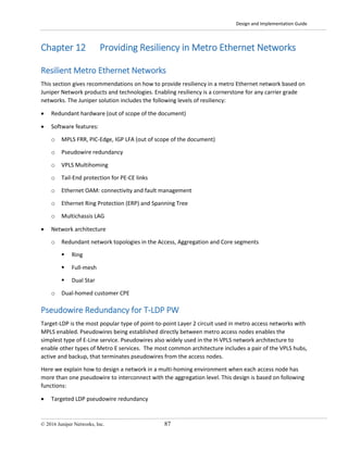 Design and Implementation Guide
© 2016 Juniper Networks, Inc. 87
Chapter 12 Providing Resiliency in Metro Ethernet Networks
Resilient Metro Ethernet Networks
This section gives recommendations on how to provide resiliency in a metro Ethernet network based on
Juniper Network products and technologies. Enabling resiliency is a cornerstone for any carrier grade
networks. The Juniper solution includes the following levels of resiliency:
• Redundant hardware (out of scope of the document)
• Software features:
o MPLS FRR, PIC-Edge, IGP LFA (out of scope of the document)
o Pseudowire redundancy
o VPLS Multihoming
o Tail-End protection for PE-CE links
o Ethernet OAM: connectivity and fault management
o Ethernet Ring Protection (ERP) and Spanning Tree
o Multichassis LAG
• Network architecture
o Redundant network topologies in the Access, Aggregation and Core segments
 Ring
 Full-mesh
 Dual Star
o Dual-homed customer CPE
Pseudowire Redundancy for T-LDP PW
Target-LDP is the most popular type of point-to-point Layer 2 circuit used in metro access networks with
MPLS enabled. Pseudowires being established directly between metro access nodes enables the
simplest type of E-Line service. Pseudowires also widely used in the H-VPLS network architecture to
enable other types of Metro E services. The most common architecture includes a pair of the VPLS hubs,
active and backup, that terminates pseudowires from the access nodes.
Here we explain how to design a network in a multi-homing environment when each access node has
more than one pseudowire to interconnect with the aggregation level. This design is based on following
functions:
• Targeted LDP pseudowire redundancy
 