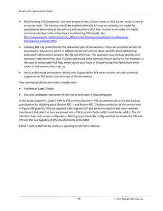 Design and Implementation Guide
88 © 2016 Juniper Networks, Inc.
• Multi-homing VPLS (optional). Not used as part of the solution unless an ACX Series router is used as
an access node. This function should be enabled when the AN uses an active/active model for
pseudowires terminated at the primary and secondary VPLS hub. As soon as enabled, it is highly
recommended to enable and enhance multihoming VPLS mode. See:
http://www.juniper.net/techpubs/en_US/junos16.1/topics/example/vpls-multihoming-
convergence-example.html.
• Enabling 802.1ag protection for the redundant pair of pseudowires. This is an enhanced version of
pseudowire redundancy, which in addition to the LDP control plane, benefits from establishing
dedicated OAM sessions between the AN and VPLS hub. This approach may increase stability and
decrease restoration time. Also it allows addressing some common failure scenarios. For example, in
the case of on isolated VPLS hub, which occurs as a result of all core facing interface failure while
spoke to hub connectivity stays up.
• Hot-standby mode pseudowire redundancy. Supported on MX series routers only. Not currently
supported on ACX series. (out of scope of the document).
Two common problems are under consideration:
• Avoiding of Layer 2 loops
• Fast and consistent restoration of the end-to-end Layer 2 forwarding path
In the access segments, Layer 2 VPN to VPLS termination (or H-VPLS) scenarios use active and backup
pseudowires for stitching point (Router AG1.1 and Router AG1.2) failure protection at the service level.
In Figure 46Figure 46, PWs are signaled with targeted LDP and are terminated on the label-switched
interfaces (LSIs), which in turn are placed into a VPLS on both Router AG1.1 and Router AG1.2. The LSI
interface does not require configuration. Mesh groups should be configured that terminate the PW into
VPLS or VSI. See Specifics of VPLS Deployments in the MAN
Either T-LDP or BGP can be used as a signaling for the VPLS instance.
 