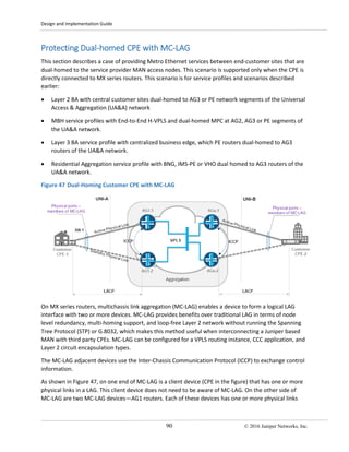 Design and Implementation Guide
90 © 2016 Juniper Networks, Inc.
Protecting Dual-homed CPE with MC-LAG
This section describes a case of providing Metro Ethernet services between end-customer sites that are
dual-homed to the service provider MAN access nodes. This scenario is supported only when the CPE is
directly connected to MX series routers. This scenario is for service profiles and scenarios described
earlier:
• Layer 2 BA with central customer sites dual-homed to AG3 or PE network segments of the Universal
Access & Aggregation (UA&A) network
• MBH service profiles with End-to-End H-VPLS and dual-homed MPC at AG2, AG3 or PE segments of
the UA&A network.
• Layer 3 BA service profile with centralized business edge, which PE routers dual-homed to AG3
routers of the UA&A network.
• Residential Aggregation service profile with BNG, IMS-PE or VHO dual homed to AG3 routers of the
UA&A network.
Figure 47 Dual-Homing Customer CPE with MC-LAG
On MX series routers, multichassis link aggregation (MC-LAG) enables a device to form a logical LAG
interface with two or more devices. MC-LAG provides benefits over traditional LAG in terms of node
level redundancy, multi-homing support, and loop-free Layer 2 network without running the Spanning
Tree Protocol (STP) or G.8032, which makes this method useful when interconnecting a Juniper based
MAN with third party CPEs. MC-LAG can be configured for a VPLS routing instance, CCC application, and
Layer 2 circuit encapsulation types.
The MC-LAG adjacent devices use the Inter-Chassis Communication Protocol (ICCP) to exchange control
information.
As shown in Figure 47, on one end of MC-LAG is a client device (CPE in the figure) that has one or more
physical links in a LAG. This client device does not need to be aware of MC-LAG. On the other side of
MC-LAG are two MC-LAG devices—AG1 routers. Each of these devices has one or more physical links
 