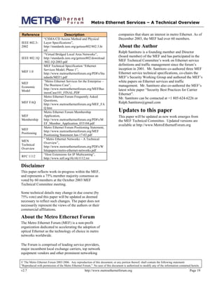 Metro Ethernet Services – A Technical Overview
© The Metro Ethernet Forum 2003-2006. Any reproduction of this document, or any portion thereof, shall contain the following statement:
"Reproduced with permission of the Metro Ethernet Forum." No user of this document is authorized to modify any of the information contained herein.
v2.7 http://www.metroethernetforum.org Page 19
Reference Description
IEEE 802.3-
2002
“CSMA/CD Access Method and Physical
Layer Specifications”,
http://standards.ieee.org/getieee802/802.3.ht
ml
IEEE 802.1Q
“Virtual Bridged Local Area Networks”,
http://standards.ieee.org/getieee802/download
/802.1Q-2003.pdf
MEF 1.0
MEF Technical Specification “Ethernet
Services Model, Phase 1”,
http://www.metroethernetforum.org/PDFs/Sta
ndards/MEF1.pdf
MEF
Economic
Model
“Metro Ethernet Services for the Enterprise –
The Business Case”,
http://www.metroethernetforum.org/MEFBus
inessCase101_FINAL.PDF
MEF FAQ
Metro Ethernet Forum Frequently Asked
Questions,
http://www.metroethernetforum.org/MEF_FA
Q.htm
MEF
Membership
Metro Ethernet Forum Membership
Application,
http://www.metroethernetforum.org/PDFs/M
EF_Member_Application_033104.pdf
MEF
Positioning
Metro Ethernet Forum Positioning Statement,
http://www.metroethernetforum.org/MEF
Positioning Statement Jan-17-02.pdf
MEN
Technical
Overview
“ Metro Ethernet Networks – A Technical
Overview”,
http://www.metroethernetforum.org/PDFs/W
hitepapers/metro-ethernet-networks.pdf
RFC 1112
“Host Extensions for IP Multicasting”,
http://www.ietf.org/rfc/rfc1112.txt
Disclaimer
This paper reflects work-in-progress within the MEF,
and represents a 75% member majority consensus as
voted by 60 members at the October 2003 MEF
Technical Committee meeting.
Some technical details may change in due course (by
75% vote) and this paper will be updated as deemed
necessary to reflect such changes. The paper does not
necessarily represent the views of the authors or their
commercial affiliations.
About the Metro Ethernet Forum
The Metro Ethernet Forum (MEF) is a non-profit
organization dedicated to accelerating the adoption of
optical Ethernet as the technology of choice in metro
networks worldwide.
The Forum is comprised of leading service providers,
major incumbent local exchange carriers, top network
equipment vendors and other prominent networking
companies that share an interest in metro Ethernet. As of
December 2003, the MEF had over 60 members.
About the Author
Ralph Santitoro is a founding member and Director
(board member) of the MEF and has participated in the
MEF Technical Committee’s work on Ethernet service
definitions and traffic management since the forum’s
inception in 2001. Mr. Santitoro co-authored three MEF
Ethernet service technical specifications, co-chairs the
MEF’s Security Working Group and authored the MEF’s
white papers on Ethernet services and traffic
management. Mr. Santitoro also co-authored the MEF’s
latest white paper “Security Best Practices for Carrier
Ethernet”.
Mr. Santitoro can be contacted at +1 805-624-6226 or
Ralph.Santitoro@gmail.com
Updates to this paper
This paper will be updated as new work emerges from
the MEF Technical Committee. Updated versions are
available at http://www.MetroEthernetForum.org
 