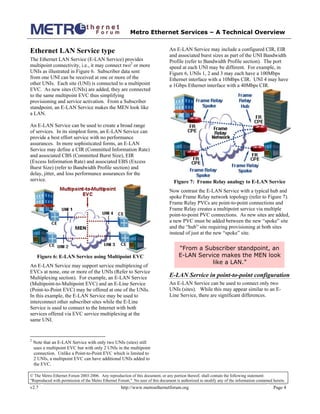 Metro Ethernet Services – A Technical Overview
© The Metro Ethernet Forum 2003-2006. Any reproduction of this document, or any portion thereof, shall contain the following statement:
"Reproduced with permission of the Metro Ethernet Forum." No user of this document is authorized to modify any of the information contained herein.
v2.7 http://www.metroethernetforum.org Page 4
Ethernet LAN Service type
The Ethernet LAN Service (E-LAN Service) provides
multipoint connectivity, i.e., it may connect two2
or more
UNIs as illustrated in Figure 6. Subscriber data sent
from one UNI can be received at one or more of the
other UNIs. Each site (UNI) is connected to a multipoint
EVC. As new sites (UNIs) are added, they are connected
to the same multipoint EVC thus simplifying
provisioning and service activation. From a Subscriber
standpoint, an E-LAN Service makes the MEN look like
a LAN.
An E-LAN Service can be used to create a broad range
of services. In its simplest form, an E-LAN Service can
provide a best effort service with no performance
assurances. In more sophisticated forms, an E-LAN
Service may define a CIR (Committed Information Rate)
and associated CBS (Committed Burst Size), EIR
(Excess Information Rate) and associated EBS (Excess
Burst Size) (refer to Bandwidth Profile section) and
delay, jitter, and loss performance assurances for the
service.
Figure 6: E-LAN Service using Multipoint EVC
An E-LAN Service may support service multiplexing of
EVCs at none, one or more of the UNIs (Refer to Service
Multiplexing section). For example, an E-LAN Service
(Multipoint-to-Multipoint EVC) and an E-Line Service
(Point-to-Point EVC) may be offered at one of the UNIs.
In this example, the E-LAN Service may be used to
interconnect other subscriber sites while the E-Line
Service is used to connect to the Internet with both
services offered via EVC service multiplexing at the
same UNI.
2
Note that an E-LAN Service with only two UNIs (sites) still
uses a multipoint EVC but with only 2 UNIs in the multipoint
connection. Unlike a Point-to-Point EVC which is limited to
2 UNIs, a multipoint EVC can have additional UNIs added to
the EVC.
An E-LAN Service may include a configured CIR, EIR
and associated burst sizes as part of the UNI Bandwidth
Profile (refer to Bandwidth Profile section). The port
speed at each UNI may be different. For example, in
Figure 6, UNIs 1, 2 and 3 may each have a 100Mbps
Ethernet interface with a 10Mbps CIR. UNI 4 may have
a 1Gbps Ethernet interface with a 40Mbps CIR.
Figure 7: Frame Relay analogy to E-LAN Service
Now contrast the E-LAN Service with a typical hub and
spoke Frame Relay network topology (refer to Figure 7).
Frame Relay PVCs are point-to-point connections and
Frame Relay creates a multipoint service via multiple
point-to-point PVC connections. As new sites are added,
a new PVC must be added between the new “spoke” site
and the “hub” site requiring provisioning at both sites
instead of just at the new “spoke” site.
“From a Subscriber standpoint, an
E-LAN Service makes the MEN look
like a LAN.”
E-LAN Service in point-to-point configuration
An E-LAN Service can be used to connect only two
UNIs (sites). While this may appear similar to an E-
Line Service, there are significant differences.
 