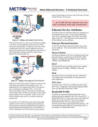 Metro Ethernet Services – A Technical Overview
© The Metro Ethernet Forum 2003-2006. Any reproduction of this document, or any portion thereof, shall contain the following statement:
"Reproduced with permission of the Metro Ethernet Forum." No user of this document is authorized to modify any of the information contained herein.
v2.7 http://www.metroethernetforum.org Page 5
Figure 8: Adding a site using E-Line Service
With an E-Line Service, when a new UNI (site) is added,
a new EVC must be added to connect the new UNI to
one of the existing UNIs. In Figure 8, a new site (UNI)
is added and a new EVC must be added to all sites to
achieve full connectivity when using the E-Line Service.
The Frame Relay analogy would be to add a Frame
Relay PVCs between each site.
Figure 9: Adding a site using an E-LAN Service
With an E-LAN Service (refer to Figure 9), only the new
UNI needs to be added to the multipoint EVC. No
additional EVCs are required since the E-LAN Service
uses a multipoint-to-multipoint EVC. An E-LAN
Service also allows the new site (UNI) to communicate
with all other UNIs. With an E-Line Service, this would
require separate EVCs to all UNIs. Hence, an E-LAN
Service requires only one EVC to achieve multi-site
connectivity.
In summary, an E-LAN Service can interconnect large
numbers of sites with less complexity than meshed or
hub and spoke connections implemented using point-to-
point networking technologies such as Frame Relay or
ATM. Furthermore, an E-LAN Service can be used to
create a broad range of services such as Private LAN and
Virtual Private LAN services.
“.. an E-LAN Service requires only one
EVC to achieve multi-site connectivity.”
Ethernet Service Attributes
The Ethernet Service Attributes define the capabilities of
the Ethernet Service Type. As previously mentioned,
some Service Attributes apply to the UNI while others
apply to the EVC. This distinction will be pointed out
for the different service attributes.
Ethernet Physical Interface
At the UNI, the Ethernet physical interface has several
service attributes. They are described in the following
subsections.
Physical Medium
The Physical Medium UNI service attribute specifies the
physical interface as defined by the IEEE 802.3-2000
standard. Example Physical Media includes 10BaseT,
100BaseT and 1000BaseSX.
Speed
The Speed UNI service attribute specifies the standard
Ethernet speeds of 10Mbps, 100Mbps, 1Gbps and
10Gbps.
Mode
The Mode UNI service attribute specifies whether the
UNI supports full or half duplex or can perform auto
speed negotiation.
MAC Layer
The MAC Layer UNI service attribute specifies which
MAC layer is supported. The currently supported MAC
layers are specified in IEEE 802.3-2002.
Bandwidth Profile
The MEF has defined the Bandwidth Profile service
attribute that can be applied at the UNI or for an EVC. A
Bandwidth Profile is a limit on the rate at which Ethernet
frames can traverse the UNI. There can be separate
Bandwidth Profiles for frames ingressing into the
network and for frames egressing from the network. The
Committed Information Rate for a Frame Relay PVC is
an example of a Bandwidth Profile.
 