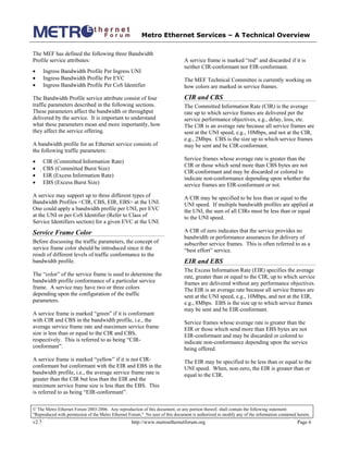 Metro Ethernet Services – A Technical Overview
© The Metro Ethernet Forum 2003-2006. Any reproduction of this document, or any portion thereof, shall contain the following statement:
"Reproduced with permission of the Metro Ethernet Forum." No user of this document is authorized to modify any of the information contained herein.
v2.7 http://www.metroethernetforum.org Page 6
The MEF has defined the following three Bandwidth
Profile service attributes:
• Ingress Bandwidth Profile Per Ingress UNI
• Ingress Bandwidth Profile Per EVC
• Ingress Bandwidth Profile Per CoS Identifier
The Bandwidth Profile service attribute consist of four
traffic parameters described in the following sections.
These parameters affect the bandwidth or throughput
delivered by the service. It is important to understand
what these parameters mean and more importantly, how
they affect the service offering.
A bandwidth profile for an Ethernet service consists of
the following traffic parameters:
• CIR (Committed Information Rate)
• CBS (Committed Burst Size)
• EIR (Excess Information Rate)
• EBS (Excess Burst Size)
A service may support up to three different types of
Bandwidth Profiles <CIR, CBS, EIR, EBS> at the UNI.
One could apply a bandwidth profile per UNI, per EVC
at the UNI or per CoS Identifier (Refer to Class of
Service Identifiers section) for a given EVC at the UNI.
Service Frame Color
Before discussing the traffic parameters, the concept of
service frame color should be introduced since it the
result of different levels of traffic conformance to the
bandwidth profile.
The “color” of the service frame is used to determine the
bandwidth profile conformance of a particular service
frame. A service may have two or three colors
depending upon the configuration of the traffic
parameters.
A service frame is marked “green” if it is conformant
with CIR and CBS in the bandwidth profile, i.e., the
average service frame rate and maximum service frame
size is less than or equal to the CIR and CBS,
respectively. This is referred to as being “CIR-
conformant”.
A service frame is marked “yellow” if it is not CIR-
conformant but conformant with the EIR and EBS in the
bandwidth profile, i.e., the average service frame rate is
greater than the CIR but less than the EIR and the
maximum service frame size is less than the EBS. This
is referred to as being “EIR-conformant”.
A service frame is marked “red” and discarded if it is
neither CIR-conformant nor EIR-conformant.
The MEF Technical Committee is currently working on
how colors are marked in service frames.
CIR and CBS
The Committed Information Rate (CIR) is the average
rate up to which service frames are delivered per the
service performance objectives, e.g., delay, loss, etc.
The CIR is an average rate because all service frames are
sent at the UNI speed, e.g., 10Mbps, and not at the CIR,
e.g., 2Mbps. CBS is the size up to which service frames
may be sent and be CIR-conformant.
Service frames whose average rate is greater than the
CIR or those which send more than CBS bytes are not
CIR-conformant and may be discarded or colored to
indicate non-conformance depending upon whether the
service frames are EIR-conformant or not.
A CIR may be specified to be less than or equal to the
UNI speed. If multiple bandwidth profiles are applied at
the UNI, the sum of all CIRs must be less than or equal
to the UNI speed.
A CIR of zero indicates that the service provides no
bandwidth or performance assurances for delivery of
subscriber service frames. This is often referred to as a
“best effort” service.
EIR and EBS
The Excess Information Rate (EIR) specifies the average
rate, greater than or equal to the CIR, up to which service
frames are delivered without any performance objectives.
The EIR is an average rate because all service frames are
sent at the UNI speed, e.g., 10Mbps, and not at the EIR,
e.g., 8Mbps. EBS is the size up to which service frames
may be sent and be EIR-conformant.
Service frames whose average rate is greater than the
EIR or those which send more than EBS bytes are not
EIR-conformant and may be discarded or colored to
indicate non-conformance depending upon the service
being offered.
The EIR may be specified to be less than or equal to the
UNI speed. When, non-zero, the EIR is greater than or
equal to the CIR.
 