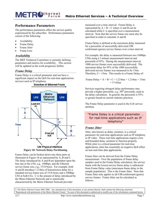 Metro Ethernet Services – A Technical Overview
© The Metro Ethernet Forum 2003-2006. Any reproduction of this document, or any portion thereof, shall contain the following statement:
"Reproduced with permission of the Metro Ethernet Forum." No user of this document is authorized to modify any of the information contained herein.
v2.7 http://www.metroethernetforum.org Page 7
Performance Parameters
The performance parameters affect the service quality
experienced by the subscriber. Performance parameters
consist of the following:
• Availability
• Frame Delay
• Frame Jitter
• Frame Loss
Availability
The MEF Technical Committee is currently defining
parameters and metrics for availability. This section
will be updated as the work progresses further.
Frame Delay
Frame Delay is a critical parameter and can have a
significant impact on the QoS for real-time applications
services such as IP telephony.
Figure 10: Network Delay Partitioning
Frame Delay can be broken down into three parts as
illustrated in Figure 10 as represented by A, B and C.
The delay introduced by A and B are dependent upon the
line rate at the UNI, e.g., 10Mbps, and the Ethernet
service frame size, e.g., 1518 bytes. For example, both
A and B introduce 1.214ms of transmission delay for a
standard service frame size of 1518 bytes and a 10Mbps
UNI at both CEs. C is the amount of delay introduced by
the Metro Ethernet Network and is statistically
characterized by the Metro Ethernet Network provider
measured over a time interval. Frame Delay is
represented by A + B + C where A and B can be
calculated while C is specified over a measurement
interval. Note that the service frame size must also be
specified in order to calculate A and B.
Frame Delay is defined as the maximum delay measured
for a percentile of successfully delivered CIR-
conformant (green) service frames over a time interval.
For example, the delay is measured between two 10Mbps
UNIs using a 5 minute measurement interval and
percentile of 95%. During the measurement interval,
1000 service frames were successfully delivered. The
maximum delay for 95% of the 1000 successfully
delivered service frames was measured to be 15ms.
Therefore, C = 15ms. This results in a Frame Delay of:
Frame Delay = A + B + C = 1.214ms + 1.214ms + 15ms
= 17.43ms
Services requiring stringent delay performance may
provide a higher percentile, e.g., 99th
percentile, used in
the delay calculation. In general, the percentile is 95%
or greater based on current industry practices.
The Frame Delay parameter is used in the CoS service
attribute.
“Frame Delay is a critical parameter …
for real-time applications such as IP
telephony”
Frame Jitter
Jitter, also known as delay variation, is a critical
parameter for real-time applications such as IP telephony
or IP video. These real-time applications require a low
and bounded delay variation to function properly.
While jitter is a critical parameter for real-time
applications, jitter has essentially no negative QoS effect
on non-real-time data applications.
Frame Jitter can be derived from the Frame Delay
measurement. Over the population of frame delay
samples used in the Frame Delay calculation, the service
frame with the lowest service frame delay is subtracted
from Frame Delay value (maximum frame delay in the
sample population). This is the Frame Jitter. Note that
Frame Jitter only applies to all CIR-conformant (green)
service frames. Frame Jitter can be calculated as
follows:
 